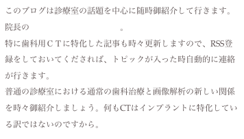 このブログは診療室の話題を中心に随時御紹介して行きます。院長のメインのブログはこちら。
特に歯科用ＣＴに特化した記事も時々更新しますので、RSS登録をしておいてくだされば、トピックが入った時自動的に連絡が行きます。
普通の診療室における通常の歯科治療と画像解析の新しい関係を時々御紹介しましょう。何もCTはインプラントに特化している訳ではないのですから。